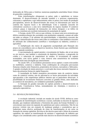 deslocados de África para a América; numerosas populações ameríndias foram vítimas
de genocídio e epidemias.
        Estas transformações ultrapassam os países onde o capitalismo se tornou
dominante. O desenvolvimento do mercado mundial e o processo expansionista,
colocaram o capitalismo a agir indirectamente sobre os países com modos de produção
pré-capitalista, através do desenvolvimento das trocas ou directamente por meio do
controlo das riquezas locais e da subordinação. Com a expansão crescente do
colonialismo assistiu-se a uma nova redistribuição da riqueza mundial. O comércio
colonial, graças à imposição de transacções em termos desiguais e ao tráfico de
escravos, constituiu um excelente instrumento de acumulação de capital.
        A Europa, século XVI, com as suas colónias, viu nascer uma nova economia que
diferia consideravelmente das sociedades com predomínio camponês, comum até então
em todas as culturas. É de salientar três particularidades: a importância crescente das
cidades, a intensificação das trocas entre todos os continentes e uma tendência crescente
de utilização dos conhecimentos científicos e tecnológicos na indústria, comércio e
agricultura.
        A multiplicação dos meios de pagamento acompanhada pela flutuação dos
preços em concordância com os objectivos lucrativos, foram factores que contribuíram
para a expansão económica.
        A movimentação do capital permite o investimento de fundos, não só em terras
ou em imóveis, mas também a constituição de depósitos bancários, a progressão do
crédito e à subscrição de empréstimos de estados. O investimento de capitais
acumulados, com novos ganhos à vista, torna-se uma característica da economia
mundial muito mais divulgada que anteriormente.
        No século XIV, os investidores procuraram novos capitais a serem reinvestidos
no imobiliário, comércio e indústria. Estas combinações de colocações provocaram
frutuosas relações entre financeiros, proprietários de terrenos, mercadores e fabricantes.
A grande circulação de metais preciosos e a activação das trocas mercantis lançaram as
bases das primeiras formas de capital financeiro.
        À acumulação de fundos monetários provenientes tanto do comércio interno
como do comércio externo, tem de adicionar-se os lucros provenientes da actividade
agro-pecuária e dos empréstimos públicos internos que os particulares absorviam. A
possibilidade de investimento financeiro converteu as grandes firmas, antes dedicadas
ao comércio de mercadorias, em verdadeiros potentados capitalistas.
        A formação de grandes mercados de capitais permitiu o desenvolvimento da
especulação. Constituem-se bolsas, nomeadamente em Antuérpia, e recorre-se a
operações especulativas.


5.4 – REVOLUÇÃO INDUSTRIAL

        A revolução industrial, iniciada em meados do século XVIII, definiu-se como
um conjunto de transformações económicas e sociais, realizadas no decorrer de algumas
décadas, que mudaram radicalmente a fisionomia dos países da Europa Ocidental e se
converteram num motor de expansão do capitalismo por outros continentes. Não foi um
processo violento mas um conjunto de mudanças graduais e acumulativas que se
traduziram numa efectiva aceleração do ritmo de transformações já em curso na
formação do sistema capitalista. Revelou-se tão decisiva para todo o futuro da economia
capitalista, tão radical na transformação da estrutura e organização da indústria que
chegou a ser considerada como o período mais decisivo no desenvolvimento económico


                                                                                      331
 