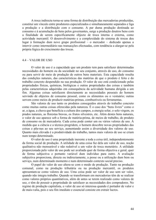 A troca indirecta torna-se uma forma de distribuição das mercadorias produzidas,
constitui um vínculo entre produtores especializados e simultaneamente separados e liga
a produção e a distribuição com o consumo. A par duma produção destinada ao
consumo e à acumulação de bens pelos governantes, surge a produção doutros bens com
a finalidade de serem especificamente objecto de troca interna e externa, como
actividade mercantil. O desenvolvimento e a complexidade do sistema de trocas deu
lugar à formação dum novo grupo profissional – o mercador – dedicado apenas a
intervir como intermediário nas transacções efectuadas, com tendência a alargar-se pela
própria lógica do crescimento das trocas.


4.4 – VALOR DE USO

        O valor de uso é a capacidade que um produto tem para satisfazer determinadas
necessidades do homem ou da sociedade no seu conjunto, através do uso, do consumo
ou para servir de meio de produção de outros bens materiais. Esta capacidade resulta
das condições naturais, das características das matérias de que o produto é feito e do
trabalho concreto despendido na sua produção. O valor de uso está condicionado pelas
propriedades físicas, químicas, biológicas e outras propriedades das coisas e também
pelas características adquiridas em consequência da actividade humana dirigida a um
fim. Algumas coisas satisfazem directamente as necessidades pessoais do homem
servindo de objectos de consumo pessoal, como os alimentos ou o vestuário; outras
servem como meios de produzir matérias-primas, combustíveis ou ferramentas.
        São valores de uso tanto os produtos conseguidos através do trabalho concreto
como muitas outras coisas oferecidas pela natureza. É o caso dos “bens livres” como o
ar, a água, a chuva que beneficia a cultura dos campos, a energia solar, o solo virgem, os
prados naturais, as florestas bravas, os frutos silvestres, etc. Além destes bens naturais,
o valor de uso aparece sob a forma de matéria-prima, de meios de trabalho, de produto
de consumo ou de mercadoria. Cada coisa pode conter um ou vários valores de uso. À
medida que a ciência e a técnica progridem, o homem descobre novas propriedades das
coisas e põe-nas ao seu serviço, aumentando assim a diversidade dos valores de uso.
Quanto mais elevada é a produtividade do trabalho, tantos mais valores de uso se criam
num tempo determinado.
        O valor de uso é uma propriedade inerente a toda a coisa útil, independentemente
da forma social de produção. A utilidade de uma coisa faz dela um valor de uso, noção
qualitativa não mensurável e não redutível a um valor de troca monetário. A utilidade
proporcionada pelo valor de uso pode ser avaliada quer de forma objectiva e geral, quer
de forma subjectiva e portanto variável dum indivíduo para outro. A avaliação
subjectiva proporciona, directa ou indirectamente, a posse ou a utilização dum bem ou
serviço, num determinado momento e num determinado contexto social preciso.
        O papel do valor de uso altera-se com o modo de produção. Tanto na produção
comunal, como na produção tributária ou na produção mercantil, os produtos
apresentam-se como valores de uso. Uma coisa pode ser valor de uso sem ser valor,
quando não integra trabalho. Quando se transformam em mercadorias têm de se realizar
como valores próprios quantitativos, além de antes se terem realizado como valores de
uso, e têm de possuir a propriedade de satisfazer as necessidades dos compradores. No
regime de produção capitalista, o valor de uso só interessa quando é portador de valor e
de mais-valia, pois o seu fim imediato e essencial consiste em extrair lucros.




                                                                                        44
 