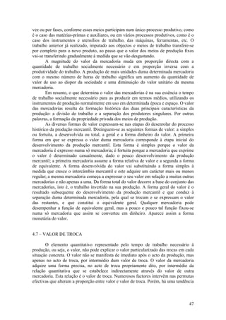 vez ou por fases, conforme esses meios participam num único processo produtivo, como
é o caso das matérias-primas e auxiliares, ou em vários processos produtivos, como é o
caso dos instrumentos e utensílios de trabalho, das máquinas, ferramentas, etc. O
trabalho anterior já realizado, imputado aos objectos e meios de trabalho transfere-se
por completo para o novo produto, ao passo que o valor dos meios de produção fixos
vai-se transferindo gradualmente à medida que se vão desgastando.
        A magnitude do valor da mercadoria muda em proporção directa com a
quantidade de trabalho socialmente necessário e em proporção inversa com a
produtividade do trabalho. A produção de mais unidades duma determinada mercadoria
com o mesmo número de horas de trabalho significa um aumento da quantidade de
valor de uso ao dispor da sociedade e uma diminuição do valor unitário da mesma
mercadoria.
        Em resumo, o que determina o valor das mercadorias é na sua essência o tempo
de trabalho socialmente necessário para as produzir em termos médios, utilizando os
instrumentos de produção normalmente em uso em determinada época e espaço. O valor
das mercadorias resulta da formação histórica das duas principais características da
produção: a divisão do trabalho e a separação dos produtores singulares. Por outras
palavras, a formação da propriedade privada dos meios de produção.
        As diversas formas de valor expressam-se nas etapas do desenrolar do processo
histórico da produção mercantil. Distinguem-se as seguintes formas de valor: a simples
ou fortuita, a desenvolvida ou total, a geral e a forma dinheiro do valor. A primeira
forma em que se expressa o valor duma mercadoria corresponde à etapa inicial do
desenvolvimento da produção mercantil. Esta forma é simples porque o valor da
mercadoria é expresso numa só mercadoria; é fortuita porque a mercadoria que exprime
o valor é determinado casualmente, dado o pouco desenvolvimento da produção
mercantil; a primeira mercadoria assume a forma relativa de valor e a segunda a forma
de equivalente. A forma desenvolvida do valor vai substituindo a forma simples à
medida que cresce o intercâmbio mercantil e este adquire um carácter mais ou menos
regular; a mesma mercadoria começa a expressar o seu valor em relação a muitas outras
mercadorias e não apenas a uma. Da forma total do valor decorre a base do conjunto das
mercadorias, isto é, o trabalho invertido na sua produção. A forma geral do valor é o
resultado subsequente do desenvolvimento da produção mercantil e que conduz à
separação duma determinada mercadoria, pela qual se trocam e se expressam o valor
das restantes, e que constitui o equivalente geral. Qualquer mercadoria pode
desempenhar a função de equivalente geral, mas a pouco e pouco tal função fixou-se
numa só mercadoria que assim se converteu em dinheiro. Aparece assim a forma
monetária do valor.


4.7 – VALOR DE TROCA

       O elemento quantitativo representado pelo tempo de trabalho necessário à
produção, ou seja, o valor, não pode explicar o valor particularizado das trocas em cada
situação concreta. O valor não se manifesta de imediato após o acto da produção, mas
apenas no acto de troca, por intermédio dum valor de troca. O valor da mercadoria
adquire uma forma precisa, no acto de troca propriamente dito, por intermédio da
relação quantitativa que se estabelece indirectamente através do valor de outra
mercadoria. Esta relação é o valor de troca. Numerosos factores intervêm nas permutas
efectivas que alteram a proporção entre valor e valor de troca. Porém, há uma tendência



                                                                                     47
 