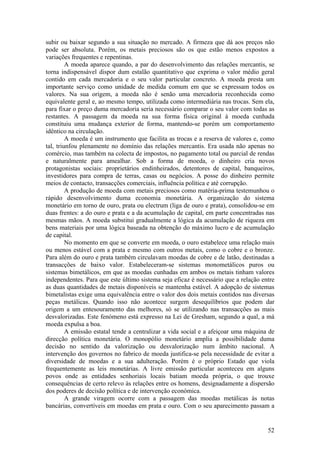 subir ou baixar segundo a sua situação no mercado. A firmeza que dá aos preços não
pode ser absoluta. Porém, os metais preciosos são os que estão menos expostos a
variações frequentes e repentinas.
         A moeda aparece quando, a par do desenvolvimento das relações mercantis, se
torna indispensável dispor dum estalão quantitativo que exprima o valor médio geral
contido em cada mercadoria e o seu valor particular concreto. A moeda presta um
importante serviço como unidade de medida comum em que se expressam todos os
valores. Na sua origem, a moeda não é senão uma mercadoria reconhecida como
equivalente geral e, ao mesmo tempo, utilizada como intermediária nas trocas. Sem ela,
para fixar o preço duma mercadoria seria necessário comparar o seu valor com todas as
restantes. A passagem da moeda na sua forma física original à moeda cunhada
constituiu uma mudança exterior de forma, mantendo-se porém um comportamento
idêntico na circulação.
         A moeda é um instrumento que facilita as trocas e a reserva de valores e, como
tal, triunfou plenamente no domínio das relações mercantis. Era usada não apenas no
comércio, mas também na colecta de impostos, no pagamento total ou parcial de rendas
e naturalmente para amealhar. Sob a forma de moeda, o dinheiro cria novos
protagonistas sociais: proprietários endinheirados, detentores de capital, banqueiros,
investidores para compra de terras, casas ou negócios. A posse do dinheiro permite
meios de contacto, transacções comerciais, influência política e até corrupção.
         A produção de moeda com metais preciosos como matéria-prima testemunhou o
rápido desenvolvimento duma economia monetária. A organização do sistema
monetário em torno de ouro, prata ou electrum (liga de ouro e prata), consolidou-se em
duas frentes: a do ouro e prata e a da acumulação de capital, em parte concentradas nas
mesmas mãos. A moeda substitui gradualmente a lógica da acumulação de riqueza em
bens materiais por uma lógica baseada na obtenção do máximo lucro e de acumulação
de capital.
         No momento em que se converte em moeda, o ouro estabelece uma relação mais
ou menos estável com a prata e mesmo com outros metais, como o cobre e o bronze.
Para além do ouro e prata também circulavam moedas de cobre e de latão, destinadas a
transacções de baixo valor. Estabeleceram-se sistemas monometálicos puros ou
sistemas bimetálicos, em que as moedas cunhadas em ambos os metais tinham valores
independentes. Para que este último sistema seja eficaz é necessário que a relação entre
as duas quantidades de metais disponíveis se mantenha estável. A adopção de sistemas
bimetalistas exige uma equivalência entre o valor dos dois metais contidos nas diversas
peças metálicas. Quando isso não acontece surgem desequilíbrios que podem dar
origem a um entesouramento das melhores, só se utilizando nas transacções as mais
desvalorizadas. Este fenómeno está expresso na Lei de Gresham, segundo a qual, a má
moeda expulsa a boa.
         A emissão estatal tende a centralizar a vida social e a afeiçoar uma máquina de
direcção política monetária. O monopólio monetário amplia a possibilidade duma
decisão no sentido da valorização ou desvalorização num âmbito nacional. A
intervenção dos governos no fabrico de moeda justifica-se pela necessidade de evitar a
diversidade de moedas e a sua adulteração. Porém é o próprio Estado que viola
frequentemente as leis monetárias. A livre emissão particular aconteceu em alguns
povos onde as entidades senhoriais locais batiam moeda própria, o que trouxe
consequências de certo relevo às relações entre os homens, designadamente a dispersão
dos poderes de decisão política e de intervenção económica.
         A grande viragem ocorre com a passagem das moedas metálicas às notas
bancárias, convertíveis em moedas em prata e ouro. Com o seu aparecimento passam a


                                                                                     52
 