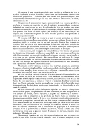 O consumo é uma operação económica que consiste na utilização de bens e
serviços destinados a serem destruídos, conservados ou transformados, duma forma
imediata ou progressiva. O consumo pode não resultar dum processo tangível, pois
correntemente consomem-se serviços de todo tipo: artísticos, educacionais, de saúde,
administrativos, etc.
        No processo de consumo tem lugar o consumo final ou o consumo produtivo,
conforme o consumo se concretiza no acto de satisfazer as necessidades ou desejos
individuais ou colectivos ou no acto de utilização dos bens ou serviços num novo
processo de reprodução. No primeiro caso, o consumo pode implicar o desaparecimento
dum produto, com maior ou menor rapidez, por destruição ou por transformação. No
segundo caso os bens são integrados em novos produtos que virão a ser produzidos e
consumidos posteriormente.
        O consumo individual ou pessoal é o que o homem concretiza ao utilizar
directamente diversos produtos para satisfazer as suas necessidades, de acordo com a
sua classe social e o nível de vida em que está integrado. Trata-se dum processo de
consumo final, em que os bens são consumidos de imediato. Nele estão incluídos os
bens ou serviços que se destinam, através do seu uso ou destruição, à satisfação das
necessidades dos indivíduos, sem contribuir para o crescimento da produção.
        Todas as pessoas, sem excepção, são consumidoras de bens finais e serviços que
inevitavelmente utilizam para satisfazer as necessidades que se apresentam ao longo da
vida. O consumidor é um comprador dos bens oferecidos no mercado e que aí escolhe e
selecciona os que pretende adquirir. São consumidores os indivíduos de classes
dominantes interessados em aumentar as riquezas improdutivas como meio de exibição
de luxo e de prestígio. Os agentes económicos são consumidores de bens produtivos
sem o que as suas actividades seriam irrealizáveis.
        O consumo colectivo consiste no uso de bens e serviços colectivos, geralmente
fornecidos pela administração pública, escolas, comunidades, instituições de protecção
social, justiça, estradas, fornos comuns, etc., utilizados e consumidos duma forma
duradoura, sem contribuir para o crescimento da produção.
        Os bens e serviços consumidos variam de acordo com os hábitos das famílias, os
grupos sociais, os países, ou a classe social a que pertencem os consumidores. Estas
disparidades podem explicar-se pelos usos e costumes, as diferenças de nível de vida em
função dos seus recursos ou as formas de viver, de se alimentar, de utilizar os meios de
lazer, etc. Numa sociedade classista, as relações de consumo são influenciadas pelas
desigualdades de distribuição de rendimentos, determinadas em última instância pelo
modo de produção.
        Os bens consumíveis podem distinguir-se segundo a sua natureza e integrarem-
se em diversos grupos, designadamente: os bens alimentares; os bens indispensáveis à
vida corrente do homem, como o vestuário, o calçado, ou a habitação; as matérias-
primas que virão a integrarem-se na produção de futuros bens; as sementes ou
tubérculos que permitirão o cultivo de novos bens alimentares; os utensílios, recipientes,
ferramentas ou máquinas, combustíveis, que intervêm no processo produtivo doutros
bens. A estes bens há que acrescentar os serviços prestados que não se apresentam sob a
forma física, mas que resultam de um certo tipo de actividade humana. A procura de
bens de consumo ampliou-se com o crescimento da população e a urbanização
crescente. Com o aparecimento do trabalho assalariado, passou a existir uma soma
inevitável de coisas que as pessoas tinham de adquirir no mercado, enquanto antes
podiam ser fabricadas em casa.
        No consumo produtivo, os bens integram-se directamente num novo processo
produtivo, que utiliza diversos meios de produção, como ferramentas, máquinas, meios


                                                                                       59
 