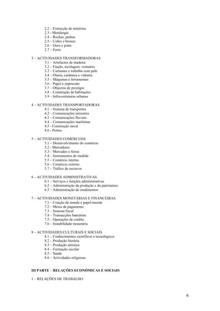2.2 – Extracção de minérios
        2.3 - Metalurgia
        2.4 – Rochas, pedras
        2.5 – Cobre e bronze
        2.6 – Ouro e prata
        2.7 – Ferro

3 – ACTIVIDADES TRANSFORMADORAS
       3.1 – Artefactos de madeira
       3.2 – Fiação, tecelagem, vestuário
       3.3 – Curtumes e trabalho com pele
       3.4 – Olaria, cerâmica e vidraria
       3.5 – Máquinas e ferramentas
       3.6 – Papel e impressão
       3.7 – Objectos de prestígio
       3.8 – Construção de habitações
       3.9 – Infra-estruturas urbanas

4 – ACTIVIDADES TRANSPORTADORAS
       4.1 – Sistema de transportes
       4.2 – Comunicações terrestres
       4.3 – Comunicações fluviais
       4.4 – Comunicações marítimas
       4.5 - Construção naval
       4.6 - Portos

5 – ACTIVIDADES COMERCIAIS
       5.1 – Desenvolvimento do comércio
       5.2 - Mercadores
       5.3 – Mercados e feiras
       5.4 – Instrumentos de medida
       5.5 – Comércio interno
       5.6 – Comércio externo
       5.7 – Tráfico de escravos

6 – ACTIVIDADES ADMINISTRATIVAS
       6.1 – Serviços e funções administrativas
       6.2 – Administração da produção e do património
       6.3 – Administração de rendimentos

7 – ACTIVIDADES MONETÁRIAS E FINANCEIRAS
       7.1 – Criação de moeda e papel-moeda
       7.2 – Meios de pagamento
       7.3 – Sistema fiscal
       7.4 – Transacções bancárias
       7.5 – Operações de crédito
       7.6 – Instabilidade monetária

8 – ACTIVIDADES CULTURAIS E SOCIAIS
       8.1 – Conhecimentos científicos e tecnológicos
       8.2 – Produção literária
       8.3 – Produção artística
       8.4 – Formação escolar
       8.5 – Saúde
       8.6 – Actividades religiosas


III PARTE – RELAÇÕES ECONÓMICAS E SOCIAIS

1 – RELAÇÕES DE TRABALHO



                                                         6
 