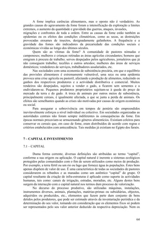A fome implica carências alimentares, mas o oposto não é verdadeiro. As
grandes causas do agravamento da fome foram a intensificação da exploração a limites
extremos, o aumento da quantidade e gravidade das guerras, ataques, invasões,
migrações e confrontos de toda a ordem. Entre as causas da fome estão também as
epidemias ou os efeitos das condições climatéricas, como as secas, as destruições
provocadas enxames de insectos, designadamente gafanhotos. A frequência e a
gravidade das fomes são indicadores da precariedade das condições sociais e
económicas vividas ao longo dos últimos séculos.
        Quem são as vítimas da fome? A comunidade de pastores nómadas e
camponeses; mulheres e crianças retiradas as áreas agrícolas circundantes; homens que
emigram à procura de trabalho; servos despejados pelos agricultores, jornaleiros que já
não conseguem trabalho; tecelões e outros artesãos; mulheres das áreas de serviços
domésticos; vendedores de serviços, trabalhadores assalariados, etc.
        Nas sociedades com uma economia de subsistência precária, em que o equilíbrio
das provisões alimentares é extremamente vulnerável, uma seca ou uma epidemia
provoca uma crise agrícola ou pastoril, afectando a produção de alimentos, reduzindo os
ganhos dos respectivos produtores e a actividade distributiva e comercial. Muitos
rendeiros são despejados, sujeitos a vender o gado, a ficarem sem sementes e a
endividarem-se. Pequenos produtores proprietários sujeitam-se à queda do preço de
mercado da terra e do gado. A troca de animais por outros meios de subsistência,
principalmente cereais, é igualmente afectada, a que se junta a perda de animais. Os
efeitos são semelhantes quando as crises são motivadas por causas de origem económica
ou social.
        Para assegurar a sobrevivência em tempos de penúria são empreendidos
inevitavelmente esforços a nível individual ou colectivo. Em sociedades organizadas as
autoridades centrais não foram sempre indiferentes às consequências da fome. Em
épocas normais precaviam-se armazenando géneros alimentícios. Existiam celeiros para
conservar os cereais que, em caso de fome, eram distribuídos de acordo com regras e
critérios estabelecidos com antecedência. Tais medidas já existiam no Egipto dos faraós.


7 – CAPITAL E INVESTIMENTO

7.1 – CAPITAL

        Duma forma corrente, diversas definições são atribuídas ao termo “capital”,
conforme a sua origem ou aplicação. O capital natural é inerente a sistemas ecológicos
protegidos pelas comunidades com o fim de serem utilizados como meios de produção.
Por exemplo, a terra fértil ou um rio ou lago que fornece água às populações. Estes bens
apenas dispõem de valor de uso. É uma característica de todas as sociedades de pastores
considerarem os rebanhos e as manadas como um autêntico “capital” do grupo. O
capital resultante da criação de infra-estruturas é aplicado como suporte às actividades
humanas, tais como: canais de irrigação, estradas, moradias, etc. Alguns destes bens
surgem da interacção com o capital natural nos termos dum processo de valorização.
        No decurso do processo produtivo, são utilizadas máquinas, instalações,
instrumentos diversos, animais, plantações, matérias-primas ou subsidiárias, objectos,
adquiridos ou produzidos, etc., elementos que fazem parte dum conjunto de bens
detidos pelos produtores, que pode ser estimado através da inventariação periódica e da
determinação do seu valor, tomando em consideração que os elementos fixos só podem
ser representados pelo seu valor anterior deduzido da respectiva depreciação. Nem os


                                                                                     64
 