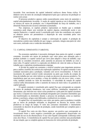 investido. Este movimento do capital industrial realiza-se duma forma cíclica. O
dinheiro serve de meio de circulação indispensável para que o processo de produção se
realize sem cessar.
        O processo produtivo aparece então essencialmente como meio de aumentar o
capital antecipadamente investido. A noção de capital reporta-se ora à dimensão física
ou técnica de meios de produção, ora à disponibilidade da força de trabalho, ora à
dimensão financeira dos recursos entretanto acumulados.
        Nas empresas, os capitais próprios representam os fundos que a entidade
económica pode dispor sem restrição de espécie alguma, constituindo assim o seu
suporte financeiro; o capital social é constituído pelo valor dos contributos em espécie
ou dinheiro postos em permanência à disposição de uma sociedade pelos seus
proprietários.
        O objectivo do capitalista é sempre a valorização do capital. A produção de
mercadorias contém mais trabalho do que é pago e, portanto, integra uma parte de valor
sem custo, realizado com a venda das mercadorias.


7.2 - CAPITAL CONSTANTE E VARIÁVEL

        Na economia capitalista é necessário distinguir duas partes do capital: o capital
constante, investido nos meios de produção cujo valor passa sem alteração para o
produto acabado e o capital variável que serve para adquirir a força de trabalho, cujo
valor não se considera invariável, antes aumenta no processo de trabalho ao criar a
mais-valia. O capital variável é a expressão em dinheiro do valor de todas as forças de
trabalho que o capitalista simultaneamente emprega.
        A divisão do capital em constante e variável constitui uma importante premissa
para a análise científica da essência da exploração capitalista. O capital constante é uma
condição necessária para a produção, variando com novos investimentos. A fonte do
incremento do capital variável reside unicamente na parte que resulta da compra da
força de trabalho por um valor inferior ao criado no decorrer do processo produtivo. Na
transferência para um novo produto, a força de trabalho cria um novo valor, a mais-
valia, também incluída no valor da mercadoria. A velocidade de rotação do capital
variável influi directamente sobre o aumento da massa de mais-valia e na grandeza do
capital aplicado.
        O capital constante é constituído pelo capital fixo que corresponde ao conjunto
de meios de produção duradouros, tais como edifícios, instalações, maquinaria ou
ferramentas, que intervêm nos vários ciclos produtivos e pela parte do capital circulante
que inclui o conjunto dos meios de produção designados por consumos intermédios que
são transformados ou destruídos durante o processo de produção, como as matérias-
primas e auxiliares, artigos semi-fabricados, combustíveis ou energia.
        O capital fixo vai transferindo o seu valor, por partes, para os produtos à medida
que os meios de produção utilizados se desgastam no decurso de muitos ciclos
produtivos ao longo do tempo. O valor dos consumos intermédios é inteiramente
consumido no decorrer do período de produção, sendo transferido por completo para o
novo produto.
        O capital fixo varia em dois fluxos opostos: um positivo que corresponde ao
investimento bruto e outro negativo constituído por equipamentos desactivados em
resultado do uso ou da obsolescência. O seu valor líquido corresponde à diferença entre
estes dois fluxos. A transferência do capital fixo por partes constitui uma peculiaridade
da sua rotação, que se completa apenas no transcurso de vários períodos de produção.


                                                                                       66
 