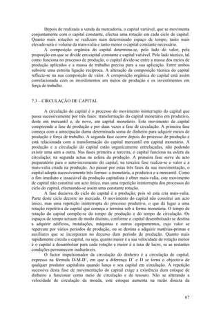 Depois de realizada a venda da mercadoria, o capital variável, que se movimenta
conjuntamente com o capital constante, efectua uma rotação em cada ciclo de capital.
Quanto mais rotações se realizem num determinado espaço de tempo, tanto mais
elevado será o volume da mais-valia e tanto menor o capital constante necessário.
        A composição orgânica do capital determina-se, pelo lado do valor, pela
proporção em que se divide em capital constante e capital variável. Pelo lado técnico, tal
como funciona no processo de produção, o capital divide-se entre a massa dos meios de
produção aplicados e a massa de trabalho precisa para a sua aplicação. Entre ambos
subsiste uma estreita ligação recíproca. A alteração da composição técnica do capital
reflecte-se na sua composição de valor. A composição orgânica do capital está assim
correlacionada com os investimentos em meios de produção e os investimentos em
força de trabalho.


7.3 – CIRCULAÇÃO DE CAPITAL

        A circulação do capital é o processo do movimento ininterrupto do capital que
passa sucessivamente por três fases: transformação do capital monetário em produtivo,
deste em mercantil e, de novo, em capital monetário. Este movimento de capital
compreende a fase de produção e por duas vezes a fase de circulação. A primeira fase
começa com a antecipação duma determinada soma de dinheiro para adquirir meios de
produção e força de trabalho. A segunda fase ocorre depois do processo de produção e
está relacionada com a transformação do capital mercantil em capital monetário. A
produção e a circulação do capital estão organicamente entrelaçadas, não podendo
existir uma sem a outra. Nas fases primeira e terceira, o capital funciona na esfera da
circulação; na segunda actua na esfera da produção. A primeira fase serve de acto
preparatório para o auto-incremento do capital; na terceira fase realiza-se o valor e a
mais-valia criada na produção. Ao passar por estas três fases da sua movimentação, o
capital adopta sucessivamente três formas: a monetária, a produtiva e a mercantil. Como
o fim imediato e insaciável da produção capitalista é obter mais-valia, este movimento
de capital não constitui um acto único, mas uma repetição ininterrupta dos processos do
ciclo do capital, efectuando-se assim uma constante rotação.
        A fase decisiva do ciclo do capital é a produção, pois só esta cria mais-valia.
Parte deste ciclo decorre no mercado. O movimento do capital não constitui um acto
único, mas uma repetição ininterrupta do processo produtivo, o que dá lugar a uma
rotação repetitiva de capital que começa e termina sob a forma monetária. O tempo de
rotação do capital compõe-se do tempo de produção e do tempo de circulação. Os
espaços de tempo actuam de modo distinto, conforme o capital desembolsado se destina
a adquirir edifícios, instalações, máquinas e outros equipamentos, cujo valor se
repercute por vários períodos de produção, ou se destina a adquirir matérias-primas e
auxiliares que se incorporam no decurso dum período de produção. Quanto mais
rapidamente circula o capital, ou seja, quanto maior é a sua velocidade de rotação menor
é o capital a desembolsar para cada rotação e maior é a taxa de lucro, se as restantes
condições permanecem inalteráveis.
        O factor impulsionador da circulação do dinheiro é a circulação de capital,
expresso na fórmula D-M-D’, em que a diferença D’ e D se torna o objectivo de
qualquer produtor capitalista quando lança o seu capital em circulação. A repetição
sucessiva desta fase de movimentação do capital exige a existência dum estoque de
dinheiro a funcionar como meio de circulação e de tesouro. Não se alterando a
velocidade de circulação da moeda, este estoque aumenta na razão directa da


                                                                                       67
 