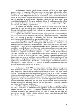 O afolhamento consiste em dividir os terrenos e cultivá-los em tantas partes
quantos os anos de rotação; as culturas e repousos sucedem-se em cada uma das folhas.
Esta prática foi uma notável invenção no domínio da agricultura chinesa, ocorrida no
início da era cristã. O primeiro sistema foi o da rotação bienal, um ano de cultura e
pousio no ano seguinte; seguiu-se o método de três folhas, que tem em conta a extensão
da terra cultivada. O pousio reduz a cultura a metade ou um terço, mas é uma
necessidade indispensável. Em certas regiões, o sistema de afolhamento está regulado
por um conjunto de costumes e normas como, por exemplo, a pastagem do gado depois
das colheitas sem distinção de propriedade.
        A limpeza dos bosques viabilizou o cultivo de áreas mais secas, onde a
quantidade de pasto disponível podia compensar a fraca qualidade da terra arável.
Bosques inteiros foram arroteados lado a lado com a drenagem de terrenos pantanosos
para dar lugar a terrenos agrícolas
        A prática das queimadas era essencial entre populações com diferentes tradições
de cultivo. As queimadas ainda hoje se fazem com o objectivo de preparar a terra para a
lavra. Para eliminar a vegetação espontânea e fazer avançar a área susceptível de
aproveitamento agrícola, incendiava-se a vegetação silvestre.
        A tendência para uma agricultura mais racional e informada reflectiu-se no
aparecimento de tratados sobre o tema agrícola. Data do início do I milénio a.C., o
aparecimento dum monumento literário sumério, conhecido pelo nome de “almanaque
do agricultor”, com a forma de ensinamentos dados por um agricultor experiente aos
seus filhos, contendo diversos concelhos para manter as terras férteis, sustar o processo
da salinação dos solos, fazer apenas uma colheita por ano, descrevendo em pormenor os
trabalhos do campo na sua sequência temporal. Na China, o tratado de agricultura de
Chen Fu, concluído em 1149, apresentava um tratamento detalhado da técnica de
cultivo de rebentos de arroz em viveiros e o seu transplante para os campos de arroz e
da constante renovação da fertilidade dos solos. Mais tarde o famoso agrónomo Wang
Zeng ocupou-se das práticas produtivas em terras agrícolas secas e o cultivo de arrozais
e preocupou-se também com a florestação, a criação de gado e a utilização de novas
ferramentas. Na Europa, no século XIII, surgiram os primeiros tratados de agronomia de
Roberto de Grosseteste e de Walter de Henley.

       Na Europa, no século XVII, a burguesia rural introduziu algumas inovações ao
nível das técnicas agrícolas, com a rotação de culturas, deixando menores extensões de
terra em pousio. Surgiram novas técnicas como semear em filas e não duma forma
dispersa e verificou-se um progresso substancial na aplicação de fertilizantes naturais e
o aumento da produção de estrumes. No século XVIII, foi estabelecido um novo método
de rotação das culturas. Os rendeiros descobriram que certas plantas, principalmente
leguminosas, revivificavam o solo em vez de o esterilizar. O princípio da renovação do
solo encontra-se na propriedade que têm certas plantas de fixar azoto da atmosfera.
Podia-se assim manter a produtividade do solo sem deixar a terra em pousio e adoptar
um sistema de afolhamento quadrienal.
       Na África Subsariana, século XVI, o conhecimento que as populações tinham
dos solos e das técnicas de trabalho resultava de práticas empíricas cuja utilidade ficara
provada ao longo dos séculos. Os africanos sabiam como avaliar a natureza e a
qualidade do solo e o seu valor agrícola, ou seja, quais as plantas que nele poderiam
cultivar com sucesso. Também existia a prática do pousio, era aplicada a rotatividade
das colheitas e o cultivo em socalcos.




                                                                                       74
 