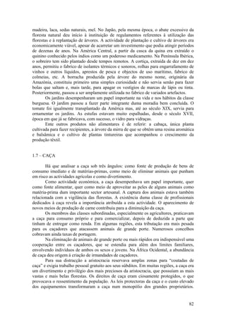 madeira, laca, sedas naturais, mel. No Japão, pela mesma época, o abate excessivo da
floresta natural deu início à instituição de regulamentos referentes à utilização das
florestas e à replantação de árvores. A actividade de plantação e cultivo de árvores era
economicamente viável, apesar de acarretar um investimento que podia atingir períodos
de dezenas de anos. Na América Central, a partir da casca da quina era extraído o
quinino conhecido pelos índios como um poderoso medicamento. Na Península Ibérica,
o sobreiro tem sido plantado desde tempos remotos. A cortiça, extraída de dez em dez
anos, permitiu o fabrico de isolantes térmicos e sonoros, rolhas para engarrafamento de
vinhos e outros líquidos, aprestos de pesca e objectos de uso marítimo, fabrico de
colmeias, etc. A borracha produzida pela árvore do mesmo nome, originária da
Amazónia, constituiu primeiro uma simples curiosidade e não servia senão para fazer
bolas que saltam e, mais tarde, para apagar os vestígios de marcas de lápis ou tinta.
Posteriormente, passou a ser amplamente utilizada no fabrico de variados artefactos.
        Os jardins desempenharam um papel importante na vida e nos hábitos da classe
burguesa. O jardim passou a fazer parte integrante duma moradia bem concluída. O
tomate foi igualmente transplantado da América mas, até ao século XIX, servia para
ornamentar os jardins. As estufas estavam muito espalhadas, desde o século XVII,
época em que já se fabricava, com sucesso, o vidro para vidraças.
        Ente outros produtos não alimentares é de referir: a cabaça, única planta
cultivada para fazer recipientes, a árvore da mirra de que se obtém uma resina aromática
e balsâmica e o cultivo de plantas tintureiras que acompanhou o crescimento da
produção têxtil.


1.7 – CAÇA

       Há que analisar a caça sob três ângulos: como fonte de produção de bens de
consumo imediato e de matérias-primas, como meio de eliminar animais que punham
em risco as actividades agrícolas e como divertimento.
       Como actividade económica, a caça desempenhava um papel importante, quer
como fonte alimentar, quer como meio de aproveitar as peles de alguns animais como
matéria-prima dum importante sector artesanal. A captura dos animais estava também
relacionada com a vigilância das florestas. A existência duma classe de profissionais
dedicados à caça revela a importância atribuída a esta actividade. O aparecimento de
novos meios de produção de carne contribuiu para a diminuição da caça.
       Os membros das classes subordinadas, especialmente os agricultores, praticavam
a caça para consumo próprio e para comercializar, depois de deduzida a parte que
tinham de entregar como renda. Em algumas regiões, esta tributação era mais pesada
para os caçadores que atacassem animais de grande porte. Numerosos concelhos
cobravam ainda taxas de portagem.
       Na eliminação de animais de grande porte ou mais rápidos era indispensável uma
cooperação entre os caçadores, que se estendia para além dos limites familiares,
envolvendo indivíduos de ambos os sexos e jovens. Na África Ocidental, a abundância
de caça deu origem à criação de irmandades de caçadores.
       Para sua distracção a aristocracia reservava amplas zonas para “coutadas de
caça” e exigia trabalho pessoal gratuito aos seus súbditos. Em muitas regiões, a caça era
um divertimento e privilégio dos mais preciosos da aristocracia, que possuíam as mais
vastas e mais belas florestas. Os direitos de caça eram ciosamente protegidos, o que
provocava o ressentimento da população. As leis protectoras da caça e o custo elevado
dos equipamentos transformaram a caça num monopólio dos grandes proprietários.


                                                                                      82
 