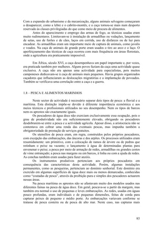 Com a expansão do urbanismo e da mecanização, alguns animais selvagens começaram
a desaparecer, como a lebre e o cabrito-montês, e a caça tornou-se mais num desporto
reservado às classes privilegiadas do que como meio de procura de alimentos.
       Antes do aparecimento e emprego das armas de fogo, as técnicas usadas eram
muito rudimentares. Limitavam-se à instalação de armadilhas ou vedações, lançamento
de setas, uso de furões e de cães, laços em corrida, uso de disfarces ou de luz para
encadear. As armadilhas eram um importante meio de captura de animais, como javalis
e veados. Na caça de animais de grande porte eram usados o tiro ao arco e o laço. O
aperfeiçoamento das técnicas de caça ocorreu com mais frequência em áreas florestais,
onde a agricultura era praticamente impossível.

       Em África, século XVI, a caça desempenhava um papel importante e, por vezes,
era praticada também por mulheres. Alguns povos faziam da caça uma actividade quase
exclusiva. A caça não era apenas uma actividade para especialistas, pois muitos
camponeses dedicavam-se à caça de animais mais pequenos. Havia grupos organizados
caçadores que influenciaram as deslocações migratórias e a implantação de povoados.
Também se verificava uma correlação entre a caça e a guerra.


1.8 – PESCA E ALIMENTOS MARINHOS

        Neste sector de actividade é necessário separar dois tipos de pesca: a fluvial e a
marítima. Esta distinção impõe-se devido à diferente importância económica e aos
meios técnicos e profissionais utilizados no seu desempenho. Nem os tipos de barcos
nem os aprestos são exactamente iguais.
        Os pescadores de água doce não exerciam exclusivamente essa ocupação, pois o
grau de produtividade não era suficientemente elevado, obrigando os pescadores
desdobrarem-se entre a pesca e a actividade agrícola. Apesar disso, a aristocracia não se
contentava em cobrar uma renda das eventuais pescas, mas impunha também a
obrigatoriedade de prestação de serviços gratuitos.
        Os utensílios de pesca eram, em regra, construídos pelos próprios pescadores,
com excepção das embarcações, das âncoras e dos arpões. Os processos utilizados eram
resumidamente: um primitivo, com a colocação de ramos de árvore ou de pedras que
retinham o peixe na vazante; o lançamento à água de determinadas plantas para
envenenar o peixe; a pesca por meio de armação de redes, armadilhas ou grandes cestos
de vime entrançado; a pesca nas margens ou em barcos, à linha ou com a ajuda de redes.
As conchas também eram usadas para fazer anzóis.
        Os instrumentos produtivos pertenciam aos próprios pescadores em
consequência das características desta actividade. Porém, algumas instalações
permanentes, como as pesqueiras, pertenciam ao domínio senhorial. Este domínio era
exercido em algumas superfícies de água doce mais ou menos demarcadas, conhecidas
como “coutadas de pesca”, através da proibição pura e simples dos pescadores actuarem
nessas áreas.
        Na pesca marítima os aprestos não se afastavam muito dos modelos usados nas
diferentes fainas na pesca de água doce. Em geral, pescava-se a partir da margem, mas
também era normal o uso de pequenas e leves embarcações. As redes, usadas em águas
pouco profundas, eram individuais e de pequenas dimensões, feitas de corda para
capturar peixes de pequeno e médio porte. As embarcações variavam conforme se
tratasse de pesca costeira ou de pesca de alto mar. Neste caso, nas capturas mais



                                                                                       83
 