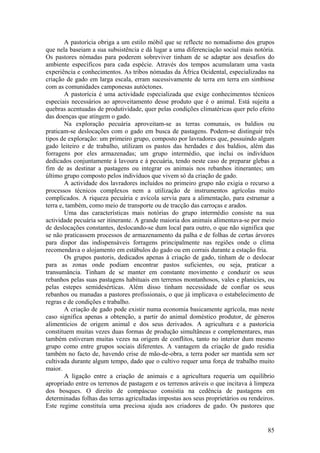 A pastorícia obriga a um estilo móbil que se reflecte no nomadismo dos grupos
que nela baseiam a sua subsistência e dá lugar a uma diferenciação social mais notória.
Os pastores nómadas para poderem sobreviver tinham de se adaptar aos desafios do
ambiente específicos para cada espécie. Através dos tempos acumularam uma vasta
experiência e conhecimentos. As tribos nómadas da África Ocidental, especializadas na
criação de gado em larga escala, erram sucessivamente de terra em terra em simbiose
com as comunidades camponesas autóctones.
        A pastorícia é uma actividade especializada que exige conhecimentos técnicos
especiais necessários ao aproveitamento desse produto que é o animal. Está sujeita a
quebras acentuadas de produtividade, quer pelas condições climatéricas quer pelo efeito
das doenças que atingem o gado.
        Na exploração pecuária aproveitam-se as terras comunais, os baldios ou
praticam-se deslocações com o gado em busca de pastagens. Podem-se distinguir três
tipos de exploração: um primeiro grupo, composto por lavradores que, possuindo algum
gado leiteiro e de trabalho, utilizam os pastos das herdades e dos baldios, além das
forragens por eles armazenadas; um grupo intermédio, que inclui os indivíduos
dedicados conjuntamente à lavoura e á pecuária, tendo neste caso de preparar glebas a
fim de as destinar a pastagens ou integrar os animais nos rebanhos itinerantes; um
último grupo composto pelos indivíduos que vivem só da criação de gado.
        A actividade dos lavradores incluídos no primeiro grupo não exigia o recurso a
processos técnicos complexos nem a utilização de instrumentos agrícolas muito
complicados. A riqueza pecuária e avícola servia para a alimentação, para estrumar a
terra e, também, como meio de transporte ou de tracção das carroças e arados.
        Uma das características mais notórias do grupo intermédio consiste na sua
actividade pecuária ser itinerante. A grande maioria dos animais alimentava-se por meio
de deslocações constantes, deslocando-se dum local para outro, o que não significa que
se não praticassem processos de armazenamento da palha e de folhas de certas árvores
para dispor das indispensáveis forragens principalmente nas regiões onde o clima
recomendava o alojamento em estábulos do gado ou em corrais durante a estação fria.
        Os grupos pastoris, dedicados apenas à criação de gado, tinham de o deslocar
para as zonas onde podiam encontrar pastos suficientes, ou seja, praticar a
transumância. Tinham de se manter em constante movimento e conduzir os seus
rebanhos pelas suas pastagens habituais em terrenos montanhosos, vales e planícies, ou
pelas estepes semidesérticas. Além disso tinham necessidade de confiar os seus
rebanhos ou manadas a pastores profissionais, o que já implicava o estabelecimento de
regras e de condições e trabalho.
        A criação de gado pode existir numa economia basicamente agrícola, mas neste
caso significa apenas a obtenção, a partir do animal doméstico produtor, de géneros
alimentícios de origem animal e dos seus derivados. A agricultura e a pastorícia
constituem muitas vezes duas formas de produção simultâneas e complementares, mas
também estiveram muitas vezes na origem de conflitos, tanto no interior dum mesmo
grupo como entre grupos sociais diferentes. A vantagem da criação de gado residia
também no facto de, havendo crise de mão-de-obra, a terra poder ser mantida sem ser
cultivada durante algum tempo, dado que o cultivo requer uma força de trabalho muito
maior.
        A ligação entre a criação de animais e a agricultura requeria um equilíbrio
apropriado entre os terrenos de pastagem e os terrenos aráveis o que incitava à limpeza
dos bosques. O direito de compáscuo consistia na cedência de pastagens em
determinadas folhas das terras agricultadas impostas aos seus proprietários ou rendeiros.
Este regime constituía uma preciosa ajuda aos criadores de gado. Os pastores que


                                                                                      85
 