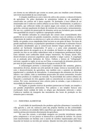 um rizoma ou um tubérculo que cozem ou assam, para uso imediato como alimento,
sem terem necessidade da sua conservação.
       A situação modificou-se com o início do cultivo dos cereais e o desenvolvimento
da agricultura. Os grãos destinados às sementeiras tinham de ser guardados e
conservados em celeiros até à época seguinte. Os destinados à troca tinham de ser
armazenados até à venda nos centros urbanos ou nas feiras. Paralelamente, os palácios e
os templos, que cobravam rendas em espécie pagas com cereais ou outros produtos
agrícolas, careciam igualmente de dispor de sistemas de conservação e armazenamento.
Por sua vez, a prática de preservação de alimentos servia aos lavradores para esconder
uma quantidade de cereais à vigilância e apropriação senhorial.
       Os métodos utilizados na conservação dos cereais eram essencialmente dois:
guardavam-se os cereais em grandes recipientes, enormes vasos de cerâmica ou tulhas
vulgarmente de madeira ou enterrava-se o grão em celeiros subterrâneos feitos de terra
batida, em grandes covas empedradas feitas na terra ou em potes de barro. Em áreas de
grande amplitude térmica, as populações aprenderam a transformar os alimentos frescos
em produtos desidratados que se conservavam durante longos períodos de tempo e
podiam ser facilmente transportados. O peixe e a carne eram preparados para
conservação através da secagem ao ar, de cozedura, de fumeiro ou salga ou ainda por
emersão em óleo ou em tulhas subterrâneas onde as temperaturas permanecem baixas.
Estes métodos eram conhecidos desde tempos imemoriais. Na Europa, século XIV,
desenvolveram-se processos engenhosos para amanhar e salgar o peixe. A congelação
era já praticada pelos habitantes do Ártico. Embora a técnica de “refrigeração”
estivesse, segundo se supõe, já em uso na China, a conservação de alimentos perecíveis
por meio de gelo natural foi introduzida na Europa no século XVIII.
       A armazenagem permitia a conservação e manutenção das sementes, géneros,
mercadorias diversas, durante um certo período de tempo; tornou-se necessária não só
com o desenvolvimento da agricultura, mas também com o aumento de densidade
populacional e a produção de mercadorias. A armazenagem dos alimentos era feita nas
aldeias e nas cidades, onde se mantinham preservados até serem consumidos, trocados
por outros produtos ou vendidos no mercado. Na proximidade dos centros urbanos era
frequente a construção de silos gigantes onde se concentravam as reservas estatais de
cereais. Por vezes, encontram-se estes celeiros junto às estradas, o que evidenciava a
necessidade de abastecer os exércitos.
       No Egipto, as grandes reservas de produtos pertenciam ao Estado, aos templos e
aos grandes proprietários particulares. Nos palácios e nos templos fazia-se uma
escrituração muito cuidada de todos os artigos que diariamente entravam e saíam.
Cuidava-se também do transporte das mercadorias dos locais de produção ou dos
armazéns para o mercado.


1.11 – INDUSTRIA ALIMENTAR

        A actividade de transformação dos produtos agrícolas alimentares é acessória da
vida agrícola e, com tal, realiza-se junto das próprias famílias ou das comunidades
rurais, ou realiza-se em unidades fabris específicas que operam de forma dispersa sobre
matérias-primas provenientes directamente da agricultura.
        No caso dos cereais, a actividade moageira era exercida inicialmente apenas
pelos camponeses e só aos poucos se desenvolveu a profissão de moleiro. Os cereais
eram transformados em farinhas com o auxílio de moinhos impulsionados pela força
muscular do homem ou movidos por animais. Quando movidos pela energia hidráulica


                                                                                    88
 
