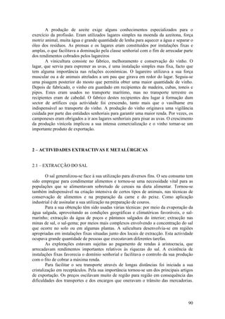 A produção de azeite exige alguns conhecimentos especializados para o
exercício da profissão. Eram utilizados lagares simples na moenda da azeitona, força
motriz animal, muita água e grande quantidade de lenha para aquecer a água e separar o
óleo dos resíduos. As prensas e os lagares eram constituídos por instalações fixas e
amplas, o que facilitava a dominação pela classe senhorial com o fim de arrecadar parte
dos rendimentos cobrados pelos lagareiros
       A vinicultura consiste no fabrico, melhoramento e conservação do vinho. O
lagar, que servia para espremer as uvas, é uma instalação simples mas fixa, facto que
tem alguma importância nas relações económicas. O lagareiro utilizava a sua força
muscular ou a de animais atrelados a um pau que girava em redor do lagar. Seguia-se
uma pisagem posterior do mosto que permitia obter uma maior quantidade de vinho.
Depois de fabricado, o vinho era guardado em recipientes de madeira, cubas, toneis e
pipos. Estes eram usados no transporte marítimo, mas no transporte terrestre os
recipientes eram de cabedal. O fabrico destes recipientes deu lugar à formação dum
sector de artífices cuja actividade foi crescendo, tanto mais que o vasilhame era
indispensável ao transporte do vinho. A produção do vinho originava uma vigilância
cuidada por parte das entidades senhoriais para garantir uma maior renda. Por vezes, os
camponeses eram obrigados a ir aos lagares senhoriais para pisar as uvas. O crescimento
da produção vinícola implicou a sua intensa comercialização e o vinho tornar-se um
importante produto de exportação.



2 – ACTIVIDADES EXTRACTIVAS E METALÚRGICAS


2.1 – EXTRACÇÃO DO SAL

        O sal generalizou-se face à sua utilização para diversos fins. O seu consumo tem
sido empregue para condimentar alimentos e tornou-se uma necessidade vital para as
populações que se alimentavam sobretudo de cereais na dieta alimentar. Tornou-se
também indispensável na criação intensiva de certos tipos de animais, nas técnicas de
conservação de alimentos e na preparação da carne e do peixe. Como aplicação
industrial é de assinalar a sua utilização na preparação de couros.
        Para a sua obtenção têm sido usadas várias técnicas: por meio da evaporação da
água salgada, aproveitando as condições geográficas e climatéricas favoráveis, o sal-
marinho; extracção da água de poços e pântanos salgados do interior; extracção nas
minas de sal, o sal-gema; por meios mais complexos envolvendo a concentração do sal
que ocorre no solo ou em algumas plantas. A salicultura desenvolvia-se em regiões
apropriadas em instalações fixas situadas junto dos locais de extracção. Esta actividade
ocupava grande quantidade de pessoas que executavam diferentes tarefas.
        As explorações estavam sujeitas ao pagamento de rendas à aristocracia, que
arrecadavam rendimentos importantes relativos às riquezas do sal. A existência de
instalações fixas favorecia o domínio senhorial e facilitava o controlo da sua produção
com o fito de cobrar a máxima renda.
        Para facilitar o seu transporte através de longas distâncias foi iniciada a sua
cristalização em receptáculos. Pela sua importância tornou-se um dos principais artigos
de exportação. Os preços oscilavam muito de região para região em consequência das
dificuldades dos transportes e dos encargos que oneravam o trânsito das mercadorias.



                                                                                     90
 