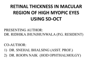 RETINAL THICKNESS IN MACULAR
REGION OF HIGH MYOPIC EYES
USING SD-OCT
PRESENTING AUTHOR:
DR. RIDHIKA JHUNJHUNWALA (P.G. RESIDENT)
CO-AUTHOR:
1) DR. SNEHAL BHALSING (ASST. PROF.)
2) DR. ROOPA NAIK (HOD OPHTHALMOLGY)
 
