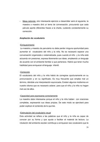 26
- Mesa redonda: otro interesante ejercicio a desarrollar será el siguiente, la
maestra o maestro dirá un tema de conversación, procurando que cada
párvulo aporte diferentes frases a la charla, cuidando constantemente su
corrección.
Ampliación de vocabulario
-Enriquecimiento
La maestra y maestro de parvularia no debe perder ninguna oportunidad para
aumentar el vocabulario del niño y la niña. No es necesario esperar una
conversación organizada o sistematizada, pues cuando el niño y la niña está
actuando sin presiones, expresa libremente sus ideas, empleando un lenguaje
de acuerdo con el ambiente familiar a que pertenece. Habrá que tener mucha
habilidad para enriquecer el lenguaje infantil.
-Corrección
El vocabulario del niño y la niña habrá de corregirse oportunamente en su
pronunciación y en su significado. Es muy frecuente que emplee mal un
término, dándole una interpretación equivocada. Existen algunos modismos en
nuestro idioma que es necesario aclarar, para que el niño y la niña no hagan
mal uso de ellos.
-Capacidad para expresarse correctamente
La maestra debe interesarse porque el niño y la niña hablen con oraciones
completas, expresando sus ideas propias. De este modo se ejercitará para
poder explicar el contenido de lo que lee.
-Estimulación del vocabulario visual
Esta actividad se refiere a las palabras que el niño y la niña es capaz de
conocer por su forma y que ayuda a facilitar el material de lectura. La
rotulación del ambiente escolar contribuye a enriquecer ese vocabulario que le
 