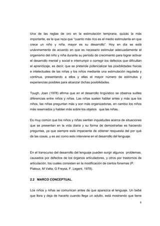 8
Una de las reglas de oro en la estimulación temprana, quizás la más
importante, es la que reza que “cuanto más rico es el medio estimulante en que
crece un niño y niña, mayor es su desarrollo”. Hoy en día se está
unánimemente de acuerdo en que es necesario estimular adecuadamente el
organismo del niño y niña durante su período de crecimiento para lograr activar
el desarrollo mental y social e interrumpir o corregir los defectos que dificultan
el aprendizaje, es decir, que se pretende potencializar las posibilidades físicas
e intelectuales de las niñas y los niños mediante una estimulación regulada y
continua, presentando a ellos y ellas el mayor número de estímulos y
experiencias posibles para alcanzar dichas posibilidades.
Tough, Joan (1978) afirma que en el desarrollo lingüístico se observa sutiles
diferencias entre niños y niñas. Las niñas suelen hablar antes y más que los
niños, las niñas preguntan más y son más organizadoras, en cambio los niños
más reservados y hablan más sobre los objetos que las niñas.
Es muy común que los niños y niñas sientan inquietudes acerca de situaciones
que se presentan en la vida diaria y su forma de demostrarlas es haciendo
preguntas, ya que siempre está impaciente de obtener respuesta del por qué
de las cosas, y es así como esto interviene en el desarrollo del lenguaje.
En el transcurso del desarrollo del lenguaje pueden surgir algunos problemas,
causados por defectos de los órganos articuladores, y otros por trastornos de
articulación, los cuales consisten en la modificación de ciertos fonemas (P.
Pialoux, M Valta, G Freyss, F. Legent, 1978).
2.2 MARCO CONCEPTUAL.
Los niños y niñas se comunican antes de que aparezca el lenguaje. Un bebé
que llora y deja de hacerlo cuando llega un adulto, está mostrando que tiene
 