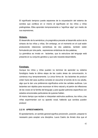 42
El significado tampoco puede separarse de la orquestación del sistema de
sonidos que conlleva en sí mismo el significado en los niños y niñas
prelingüistas. Ellos aprenden tempranamente a “significar algo” por medio de
sus expresiones.
Sintaxis.
El desarrollo de la semántica y la pragmática precede al desarrollo activo de la
sintaxis de los niños y niñas. Sin embargo, en el momento en el cual están
produciendo relaciones semánticas de dos palabras, también están
formulando por otra parte, expresiones sintácticas de dos palabras.
La gramática es innata en lactantes, que la estructura del lenguaje está
presente en su conjunto genético y que solo necesita desarrollarla.
Fonología.
Aunque los niños y niñas pueden no terminar de aprender su sistema
fonológico hasta la última etapa de las cuatro áreas de comunicación, lo
comienza muy tempranamente. La única forma de los lactantes de producir
orden fuera del caos auditiva consiste en escuchar el sonido de la voz adulta,
algo que le dan una preferencia significativa entre las señales auditivas. Los
lactantes son rápidos para reconocer el ritmo natural y el patrón de inflexiones
de las voces en la familia del lenguaje y para igualar patrones específicos con
estados emocionales particulares de quienes hablan.
Al mismo tiempo que reciben e interpretan estímulos auditivos, los niños y las
niñas experimentan con su aparato vocal, hallando que sonidos pueden
producir
2.2.10 APRESTAMIENTO.
El aprestamiento, en sentido general significa prevención, posición, preparar lo
necesario para aceptar una disciplina. Laura Castro de Amato dice que el
 