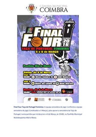 Final Four Taça de Portugal Feminina: A equipa vencedora do jogo 1 enfrenta a equipa
vencedora do jogo 2 (realizados a 5 Março), para apurar a vencedora da Taça de
Portugal, numa partida que irá decorrer a 6 de Março, às 15h00, no Pavilhão Municipal
Multidesportos Mário Mexia.
 