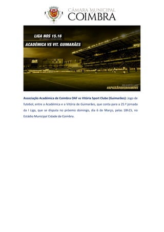 Associação Académica de Coimbra OAF vs Vitória Sport Clube (Guimarães): Jogo de
futebol, entre a Académica e a Vitória de Guimarães, que conta para a 25.ª jornada
da I Liga, que se disputa no próximo domingo, dia 6 de Março, pelas 18h15, no
Estádio Municipal Cidade de Coimbra.
 