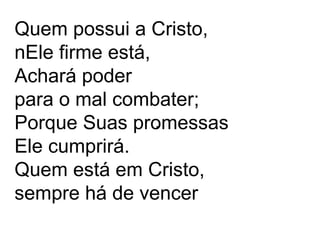.
Quem possui a Cristo,
nEle firme está,
Achará poder
para o mal combater;
Porque Suas promessas
Ele cumprirá.
Quem está em Cristo,
sempre há de vencer
 