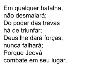 Em qualquer batalha,
não desmaiará;
Do poder das trevas
há de triunfar;
Deus lhe dará forças,
nunca falhará;
Porque Jeová
combate em seu lugar.
 
