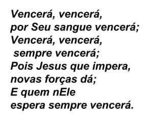 Vencerá, vencerá,
por Seu sangue vencerá;
Vencerá, vencerá,
sempre vencerá;
Pois Jesus que impera,
novas forças dá;
E quem nEle
espera sempre vencerá.
 