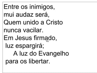 AS.
Entre os inimigos,
mui audaz será,
Quem unido a Cristo
nunca vacilar.
Em Jesus firmado,
luz espargirá;
A luz do Evangelho
para os libertar.
 