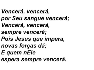 Vencerá, vencerá,
por Seu sangue vencerá;
Vencerá, vencerá,
sempre vencerá;
Pois Jesus que impera,
novas forças dá;
E quem nEle
espera sempre vencerá.
 