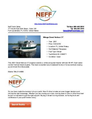 Neff Yacht Sales
777 South East 20th Street , Suite 100
Fort Lauderdale, FL 33316, United States
Toll-free: 866-440-3836Toll-free: 866-440-3836
Tel: 954.530.3348Tel: 954.530.3348
Sales@NeffYachtSales.comSales@NeffYachtSales.com
Mirage Great Harbour 37Mirage Great Harbour 37
• Year: 2001
• Price: $ 322,000
• Location: FL, United States
• Hull Material: Fiberglass
• Fuel Type: Diesel
• YachtWorld ID: 2494071
• Condition: Used
http://www.NeffYachtSales.com
This 2001 Great Harbour 37 (original owner)is a white and green trawler with twin 56 HP, fresh water-
cooled Yanmar diesel engines. This boat is excellent as a liveaboard home or for economical cruising
up and down the intracoastal.
Mobile 786-210-8880
So you have made the decision to buy a yacht. Now it's time to make an even bigger decision and
choose the right brokerage. Whether you are moving up in size, moving down in size or a first time boat
buyer it is important to get the right support. Buying a vessel is a big decision, so having trust and
confidence in your yacht broker is key.
 