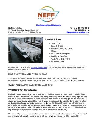 Neff Yacht Sales
777 South East 20th Street , Suite 100
Fort Lauderdale, FL 33316, United States
Toll-free: 866-440-3836Toll-free: 866-440-3836
Tel: 954.530.3348Tel: 954.530.3348
Sales@NeffYachtSales.comSales@NeffYachtSales.com
Intrepid 366 OpenIntrepid 366 Open
• Year: 2003
• Price: $ 99,000
• Location: Miami, FL, United
States
• Hull Material: Fiberglass
• Fuel Type: Gas/Petrol
• YachtWorld ID: 2511910
• Condition: Used
http://www.NeffYachtSales.com
OWNER WILL TRADE FOR 377 WALKAROUND 2004 OR NEWER WITH 4 STROKES. WILL PAY
DIFFERENCE IN CASH!!
BOAT IS VERY CLEAN AND PRICED TO SELL!!
2 INTREPID OWNER, TRIPLE EVINRUDE 250's WITH ONLY 100 HOURS SINCE NEW
POWERHEADS, BOW THRUSTER, LIVE WELL, HARD TOP, GARMIN 5212 TOUCH SCREEN!!
OWNER WANTS A FAST SALE!!! BRING ALL OFFERS!
YACHT BROKER Michael ZaidanYACHT BROKER Michael Zaidan
Michael grew up on Cass Lake, outside of Detroit, Michigan, where he began boating with his father,
who was an avid fisherman. His passion for boating and fishing was installed at a young age, and only
intensified when Michael moved to South Florida in 1995, where he instantly got hooked on scuba
diving and spear fishing. Michael has over 15 years’ experience in the sales field and enjoys creating
and maintaining long term relationships with his clients. With his ability to connect with clients, and
passion for boating, Michael sought out a career in yacht sales, where could put his professional and
personal experiences together. Michaels' qualities of honesty and ethical behavior combined with his
superior negotiating skills will make you feel confident every step of the way.
He can assist you with a free complete market report or offer sold boat data on any Yacht. If you don’t
see what you’re looking for just give him a call or an email and he can find it for you quickly.
 