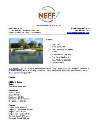 Neff Yacht Sales
777 South East 20th Street , Suite 100
Fort Lauderdale, FL 33316, United States
Toll-free: 866-440-3836Toll-free: 866-440-3836
Tel: 954.530.3348Tel: 954.530.3348
Sales@NeffYachtSales.comSales@NeffYachtSales.com
IntrepidIntrepid
• Year: 2007
• Price: $ 248,000
• Location: Miami, FL, United
States
• Hull Material: Fiberglass
• Fuel Type: Gas/Petrol
• YachtWorld ID: 2566598
• Condition: Used
http://www.NeffYachtSales.com
2007 Intrepid 370, 2007 Intrepid triple Mercury Verado 275hp 180 hours This 37' Intrepid cuddy cabin is
perfect for fishing and also cruising TV with DVD, head and shower, microwave air-conditioned cabin
diesel panda fisher generator
EnginesEngines
Additional SpecsAdditional Specs
SpecsSpecs
Hull Shape: Deep Vee
DimensionsDimensions
LOA: 37 ft 0 in
Beam: 10 ft 6 in
Headroom: 6 ft 2 in
Deadrise: 23 ° at Transom
Dry Weight: 11000 lbs
EnginesEngines
Engine Brand: Mercury
Engine(s) Total Power: 825 HP
Engine Model: Verado
Engine Type: Outboard 4S
Cruising Speed: 37 knots
Maximum Speed: 60 knots
 