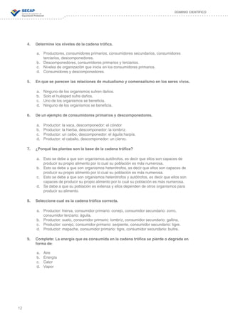 12
DOMINIO CIENTÍFICO
4.	 Determine los niveles de la cadena trófica.
a.	 Productores, consumidores primarios, consumidores secundarios, consumidores
	 	 terciarios, descomponedores.
b.	 Descomponedores, consumidores primarios y terciarios.
c.	 Niveles de organización que inicia en los consumidores primarios.
d.	 Consumidores y descomponedores.
5.	 En que se parecen las relaciones de mutualismo y comensalismo en los seres vivos.
a.	 Ninguno de los organismos sufren daños.
b.	 Solo el huésped sufre daños.
c.	 Uno de los organismos se beneficia.
d.	 Ninguno de los organismos se beneficia.
6.	 De un ejemplo de consumidores primarios y descomponedores.
a.	 Productor: la vaca, descomponedor: el cóndor
b.	 Productor: la hierba, descomponedor: la lombríz.
c.	 Productor: un ceibo, descomponedor: el águila harpía.
d.	 Productor: el caballo, descomponedor: un ciervo.
7.	 ¿Porqué las plantas son la base de la cadena trófica?
a.	 Esto se debe a que son organismos autótrofos, es decir que ellos son capaces de
	 	 producir su propio alimento por lo cual su población es más numerosa.
b.	 Esto se debe a que son organismos heterótrofos, es decir que ellos son capaces de
	 	 producir su propio alimento por lo cual su población es más numerosa.
c.	 Esto se debe a que son organismos heterótrofos y autótrofos, es decir que ellos son 	 	
	 	 capaces de producir su propio alimento por lo cual su población es más numerosa.
d.	 Se debe a que su población es extensa y ellos dependen de otros organismos para
	 	 producir su alimento.
8.	 Seleccione cual es la cadena trófica correcta.
a.	 Productor: hierva, consumidor primario: conejo, consumidor secundario: zorro,
	 	 consumidor terciario: águila.
b.	 Productor: suelo, consumidor primario: lombríz, consumidor secundario: gallina.
c.	 Productor: conejo, consumidor primario: serpiente, consumidor secundario: tigre.
d.	 Productor: mapache, consumidor primario: tigre, consumidor secundario: buitre.
9.	 Complete: La energía que es consumida en la cadena trófica se pierde o degrada en
	 forma de:
a.	 Aire
b.	 Energía
c.	 Calor
d.	 Vapor
 