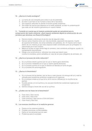 13
DOMINIO CIENTÍFICO
10.	 ¿Qué es la huella ecológica?
a.	 La marca de una campaña para evitar el uso de pesticidas
b.	 Es todo lo que hace el ser humano a favor de la naturaleza
c.	 Son espacios reducidos en donde el hombre puede contaminar.
d.	 Son todas las marcas que dejamos en el medio ambiente, es decir la contaminación 	 	
	 	 que cada uno de nosotros generamos en nuestro hábitat.
11.	 Tomando en cuenta que el impacto ambiental puede ser perjudicial para la
conservación del medio ambiente. ¿Qué impacto ambiental dejaría la construcción de una
carretera que atraviesa una Reserva Ecológica?
a.	 Genera empleo y disminuye el uso de vías de segundo orden.
b.	 Genera varios impactos como son: tala de árboles, separación de especies, muerte
	 	 de especies territoriales, las zonas aledañas son pobladas, etc. El impacto sería mayor
		 dentro de una reserva ya que estos espacios están constituidos para ser protegidos no
		 intervenidos por el ser humano.
c.	 Mejora el acceso al lugar donde llega la carretera, crea corredores ecológicos, ayuda a la	
	 	 transportación de productos.
d.	 Obliga a los constructores a: reforestar las zonas que talaron para
	 	 construir la carretera, poner señalética en caso de ser paso obligatorio de animales, etc.
12.	 ¿Qué es el proceso de óxido reducción?
a.	 Es un proceso electro químico por el cual un átomo gana electrones.
b.	 Es un proceso metabólico en el que un átomo pierde electrones.
c.	 Es un proceso químico en el que el electrón es liberado en forma de gas.
d.	 Es un proceso de osmorregulación.
13.	 ¿Qué es la fotosíntesis?
a.	 Es un proceso de las plantas, que se lleva a cabo gracias a la energía del sol y está es 		
	 	 utilizada para transformar productos inorgánicos en orgánicos.
b.	 Es un proceso simple en el que la luz de la luna es utilizada por la clorofila de las
	 	 plantas.
c.	 Sucede gracias a la luz química y se usa para transformar sustancias orgánicas en 		 	
	 	 inorgánicas.
d.	 Genera energía a través del uso de luz química.
14.	 ¿Cuáles son las fases de la fotosíntesis?
a.	 Fase clara y fase oscura.
b.	 Fase solar y fase lunar.
c.	 Fase luminosa y fase oscura o Ciclo de Calvin.
d.	 Fase inicial y fase final.
15.	 Los avances científicos en la medicina generan:
a.	 Gastos en los sistemas públicos.
b.	 Posibles soluciones a enfermedades.
c.	 Daños en las personas que los usan.
d.	 Problemas para la sociedad.
 