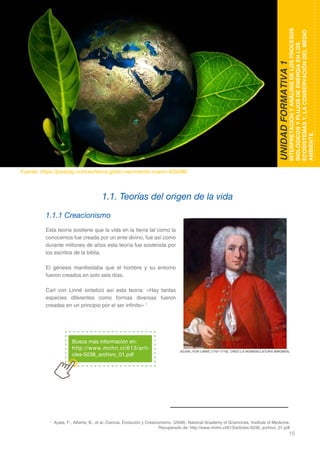 15
DOMINIO CIENTÍFICO
1.1.1 Creacionismo
Esta teoría sostiene que la vida en la tierra tal como la
conocemos fue creada por un ente divino, fue así como
durante millones de años esta teoría fue sostenida por
los escritos de la biblia.
El génesis manifestaba que el hombre y su entorno
fueron creados en solo seis días.
Carl von Linné sintetizó así esta teoría: «Hay tantas
especies diferentes como formas diversas fueron
creadas en un principio por el ser infinito» 1
1.1. Teorías del origen de la vida
UNIDADFORMATIVA1
INTERPRETACIÓNYANÁLISISDELOSPROCESOS
BIOLÓGICOSYFLUJOSDEENERGÍAENLOS
ECOSISTEMASY,LACONSERVACIÓNDELMEDIO
AMBIENTE.
Fuente: https://pixabay.com/es/tierra-globo-nacimiento-nuevo-405096/
Busca más información en:
http://www.mnhn.cl/613/arti-
cles-5038_archivo_01.pdf
1
Ayala, F., Alberts, B., et al. Ciencia, Evolución y Creacionismo. (2008). National Academy of Sciencices, Institute of Medicine.
Recuperado de: http://www.mnhn.cl/613/articles-5038_archivo_01.pdf
ACARL VON LINNÉ (1707-1778). CREÓ LA NOMENCLATURA BINOMIAL
 