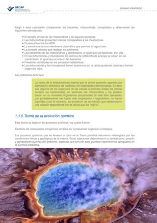 18
DOMINIO CIENTÍFICO
Llegó a esta conclusión comparando las bacterias, mitocondrias, cloroplastos y observando las
siguientes semejanzas:
•	El tamaño similar de las mitocondrias y de algunas bacterias.
•	Las mitocondrias presentan crestas comparables a los mesosomas.
•	El parecido entre los ADN.
•	La existencia de una membrana plasmática que permite la fagocitosis.
•	La síntesis proteica que realizan es autónoma.
•	Los ribosomas de las mitocondrias y cloroplastos, al igual que las bacterias, son 70s.
•	En las mitocondrias y cloroplastos los centros de obtención de energía se sitúan en las 	 	
membranas, al igual que ocurre en las bacterias.
•	Presentan similitudes en los procesos metabólicos.
•	Las mitocondrias y los cloroplastos tienen autonomía en la célula pudiendo dividirse y formar 	
orgánulos hijos.
Así podríamos decir que:
1.1.5 Teoría de la evolución química
Esta teoría se basó en los procesos químicos, los cuales fueron:
Cambios de compuestos inorgánicos simples por compuestos orgánicos complejos.
Los procesos químicos que se llevaron a cabo en la Tierra primitiva estuvieron restringidos por las
condiciones físicas y geológicas de la misma. Estas sujeciones determinaron su temperatura, presión
y composición química del ambiente, aspectos que servirán para plantear experimentos apropiados en
la química prebiótica.
La teoría de la endosimbiosis explica que la célula eucariota apareció por
asimilación simbiótica de bacterias con habilidades diferenciadas. Es decir
que algunos de los orgánulos de las células eucariotas (todas las células
excepto las bacterianas), en particular las mitocondrias y los plastos,
fueron en su momento organismos procariontes de vida libre (bacterias)
que probablemente tras haber sido englobados o fagocitados, no fueron
digeridos y por el contrario, se acoplaron de tal manera que establecieron
una relación dependiente con la célula que los “ingirió”.
 