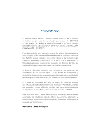 El presente manual "Dominio Científico" ha sido elaborado con la finalidad
de facilitar los procesos de capacitación que ejecuta el SERVICIO
ECUATORIANO DE CAPACITACIÓN PROFESIONAL - SECAP en conjunto
con la SECRETARÍA DE EDUCACIÓN SUPERIOR, CIENCIA, TECNOLOGÍA
E INNOVACIÓN - SENESCYT.
Este documento ha sido elaborado a partir del análisis de los resultados
alcanzados por los estudiantes en el Examen Nacional de Evaluación Educativa
Ser Bachiller, y cuya evaluación les permite ingresar a las Instituciones de
Educación Superior (IES) del Ecuador. Es el producto de la sistematización
técnico-pedagógica de conocimientos expuestos del Dominio Científico de
manera didáctica para apoyar el proceso de enseñanza-aprendizaje.
El Dominio Científico, constituye una herramienta que desarrolla los
aprendizajes de una manera lógica. Es una fuente de investigación y
descubrimiento, siendo este un aliado que permite o desarrolla en el estudiante
destrezas y habilidades en un marco de convivencia armónica con la ciencia.
El Ecuador, en su proyecto educativo del milenio, ha preparado material
que integra actividades con conocimiento, destrezas y habilidades, mismos
que ayudarán a reforzar el ámbito científico para que el estudiante pueda
desempeñarse de mejor forma, al rendir el examen SER BACHILLER.
Para alcanzar la meta, a través de un grupo de disciplinas y de una manera
generalista, los estudiantes lograrán obtener conocimientos potenciales y
habilidades del pensamiento que contribuirán en el desarrollo personal y de la
sociedad que los contienen.
Dirección de Diseño Pedagógico
Presentación
 