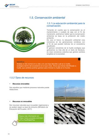 36
DOMINIO CIENTÍFICO
1.5. Conservación ambiental
1.5.1 La educación ambiental para la
conservación.
Tomando en cuenta que la conservación es el
mantenimiento o cuidado de algo con el fin de
mantenerlo, podríamos hablar que la conservación
ambiental se basa en la protección del medio
ambiente.
De cara al futuro, la educación ambiental crea
conciencia en las generaciones venideras con
el fin de que puedan disfrutar de un ecosistema
equilibrado.
El generar conciencia de la huella ecológica que
generamos va más allá de un texto de literatura,
es crear conciencia colectiva que genere cambios
tangibles en la sociedad.
1.5.2 Tipos de recursos
•	 Recursos renovables
Son aquellos que mediante procesos naturales puede
restaurarse.
•	 Recursos no renovables
Son recursos naturales que no pueden regenerarse y
se acaban según su tasa de consumo (Ministerio de
Educación del Ecuador, 2017).
Identifica:
Analiza un día normal en tu vida y en una hoja describe cuál es tu huella
ecológica dentro del ecosistema en el que vives. Ahora que tienes identificada tu
huella, que cambios podrías generar para minorar tu huella en el mundo.
Busca más información en:
https://www.youtube.com/wat-
ch?v=YkuRHabHTso
 