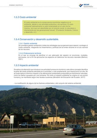 37
DOMINIO CIENTÍFICO
1.5.3 Costo ambiental
1.5.4 Conservación y desarrollo sustentable.
1.5.4.1 Gestión ambiental
Se considera gestión ambiental a todas las estrategias que se generen para reparar o proteger el
medio ambiente, integrando los lineamientos y políticas de los entes rectores en el uso racional
de los recursos.
1.5.4.2 Ordenamiento territorial
Es el que se encarga de planificar el uso adecuado del espacio en provincias, ciudades,
parroquias, con el fin de aprovechar los espacios sin deteriorar los recursos naturales (Balmori,
2001).
1.5.5 Impacto ambiental
Se aplica a la alteración que introduce una actividad humana en el entorno; este último concepto identifica
la parte del medio ambiente afectada por la actividad, o más ampliamente, que interacciona con ella. No
se suele aplicar el término impacto a las alteraciones ambientales producidas por fenómenos naturales,
como los daños causados por una tormenta. Por tanto el impacto ambiental se origina en una acción
humana y se manifiesta según tres facetas sucesivas (Ministerio de Educación del Ecuador, 2017):
- La modificación de alguno de los factores ambientales o del conjunto del sistema ambiental.
El costo ambiental es la consecuencia económica negativa en el
ambiente, debido a una actividad productiva o de servicios. El costo
ambiental habitualmente no está contemplado en el valor de los
mismos, sino que son absorbidas por el conjunto social, la naturaleza o
directamente por las generaciones futuras”. (Fundación Ambiente, Cultura
y desarrollo, s.f.)
 