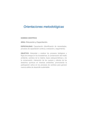 DOMINIO CIENTÍFICO
ÁREA: Educación y Capacitación.
ESPECIALIDAD: Capacitación (Identificación de necesidades,
procesos de capacitación continua, evaluación y seguimiento)
OBJETIVO: Interpretar y analizar los procesos biológicos y
flujos de energía en los ecosistemas, la conservación del medio
ambiente, cambios de la materia, leyes estequiométricas y de
la conservación, interacción de los cuerpos y efectos de los
desechos químicos en diversos ambientes, promoviendo la
participación activa en los procesos de cambios para generar
nuevos estilos de desarrollo sustentable.
Orientaciones metodológicas
 