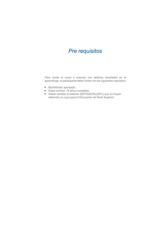 Para iniciar el curso y avanzar con óptimos resultados en el
aprendizaje, el participante debe contar con los siguientes requisitos:
•	 Bachillerato aprobado.
•	 Edad mínima: 16 años cumplidos.
•	 Haber rendido el exámen SER BACHILLER y que no hayan
	 obtenido un cupo para la Educación de Nivel Superior.
Pre requisitos
 