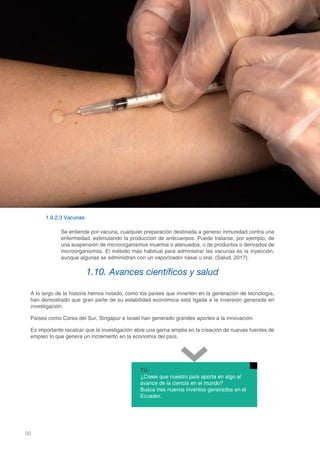 50
DOMINIO CIENTÍFICO
1.9.2.3 Vacunas
Se entiende por vacuna, cualquier preparación destinada a generar inmunidad contra una
enfermedad, estimulando la producción de anticuerpos. Puede tratarse, por ejemplo, de
una suspensión de microorganismos muertos o atenuados, o de productos o derivados de
microorganismos. El método más habitual para administrar las vacunas es la inyección,
aunque algunas se administran con un vaporizador nasal u oral. (Salud, 2017).
1.10. Avances científicos y salud
A lo largo de la historia hemos notado, como los países que invierten en la generación de tecnología,
han demostrado que gran parte de su estabilidad económica está ligada a la inversión generada en
investigación.
Países como Corea del Sur, Singapur e Israel han generado grandes aportes a la innovación.
Es importante recalcar que la investigación abre una gama amplia en la creación de nuevas fuentes de
empleo lo que genera un incremento en la economía del país.
TÚ:
¿Crees que nuestro país aporta en algo al
avance de la ciencia en el mundo?
Busca tres nuevos inventos generados en el
Ecuador.
 