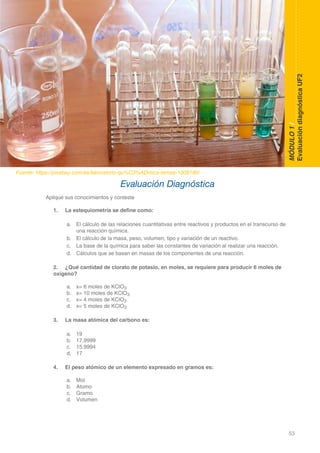 53
DOMINIO CIENTÍFICO
MÓDULO1/
EvaluacióndiagnósticaUF2
Aplique sus conocimientos y conteste
1.	 La estequiometría se define como:
	
a.	 El cálculo de las relaciones cuantitativas entre reactivos y productos en el transcurso de 	
		 una reacción química.
b.	 El cálculo de la masa, peso, volumen, tipo y variación de un reactivo.
c.	 La base de la química para saber las constantes de variación al realizar una reacción.
d.	 Cálculos que se basan en masas de los componentes de una reacción.
2.	 ¿Qué cantidad de clorato de potasio, en moles, se requiere para producir 6 moles de
oxígeno?
a.	 x= 6 moles de KClO3
b.	 x= 10 moles de KClO3
c.	 x= 4 moles de KClO3
d.	 x= 5 moles de KClO3
3.	 La masa atómica del carbono es:
	
a.	 19
b.	 17.9999
c.	 15.9994
d.	 17
4.	 El peso atómico de un elemento expresado en gramos es:
a.	 Mol
b.	 Atomo
c.	 Gramo
d.	 Volumen
Evaluación Diagnóstica
Fuente: https://pixabay.com/es/laboratorio-qu%C3%ADmica-temas-1009190/
 