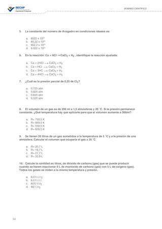 54
DOMINIO CIENTÍFICO
5.	 La constante del número de Avogadro en condiciones ideales es:
	
a.	 6022 x 1023
b.	 60,22 x 1023
c.	 602,2 x 1023
d.	 6.022 x 1023
6.	 En la reacción: Ca + HCl CaCl2 + H2 , identifique la reacción ajustada:
	
a.	 Ca + 2HCl → CaCl2 + H2
b.	 Ca + HCl → CaCl2 + H2
c.	 Ca + 3HC → CaCl2 + H2
d.	 Ca + 4HCl → CaCl2 + H2
7.	 ¿Cuál es la presión parcial de 0,25 de Cl2?
	
a.	 0,725 atm
b.	 0,825 atm
c.	 0,625 atm
d.	 0,525 atm
8.	 El volumen de un gas es de 200 ml a 1,5 atmósferas y 20 °C. Si la presión permanece
constante. ¿Qué temperatura hay que aplicarle para que el volumen aumente a 300ml?
	
a.	 R= 759,5 K
b.	 R= 859,5 K
c.	 R= 559,5 K
d.	 R= 659,5 K
9.	 Se tienen 20 litros de un gas sometidos a la temperatura de 5 °C y a la presión de una
atmósfera. Calcular el volumen que ocuparía el gas a 30 °C
	
a.	 R= 20,7 L
b.	 R= 19,7 L
c.	 R= 21,7 L
d.	 R= 20,9 L
10.	 Calcule la cantidad en litros, de dióxido de carbono (gas) que se puede producir
cuando se hacen reaccionar 6 L de monóxido de carbono (gas) con 5 L de oxígeno (gas).
Todos los gases se miden a la misma temperatura y presión.
a.	 6.01l CO2
b.	 6.01l CO
c.	 601l CO2
d.	 60l CO2
 