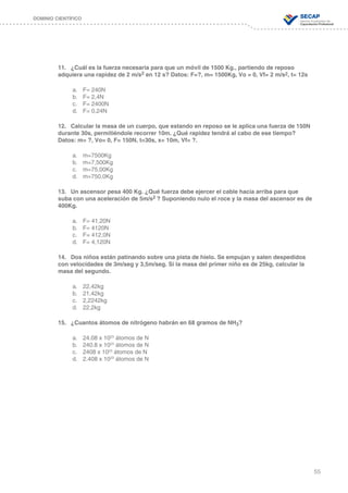 55
DOMINIO CIENTÍFICO
11.	 ¿Cuál es la fuerza necesaria para que un móvil de 1500 Kg., partiendo de reposo
adquiera una rapidez de 2 m/s2 en 12 s? Datos: F=?, m= 1500Kg, Vo = 0, Vf= 2 m/s2, t= 12s
a.	 F= 240N
b.	 F= 2,4N
c.	 F= 2400N
d.	 F= 0,24N
12.	 Calcular la masa de un cuerpo, que estando en reposo se le aplica una fuerza de 150N
durante 30s, permitiéndole recorrer 10m. ¿Qué rapidez tendrá al cabo de ese tiempo?
Datos: m= ?, Vo= 0, F= 150N, t=30s, x= 10m, Vf= ?.
a.	 m=7500Kg
b.	 m=7,500Kg
c.	 m=75,00Kg
d.	 m=750,0Kg
13.	 Un ascensor pesa 400 Kg. ¿Qué fuerza debe ejercer el cable hacia arriba para que
suba con una aceleración de 5m/s2 ? Suponiendo nulo el roce y la masa del ascensor es de
400Kg.
a.	 F= 41,20N
b.	 F= 4120N
c.	 F= 412,0N
d.	 F= 4,120N
14.	 Dos niños están patinando sobre una pista de hielo. Se empujan y salen despedidos
con velocidades de 3m/seg y 3,5m/seg. Si la masa del primer niño es de 25kg, calcular la
masa del segundo.
	
a.	 22,42kg
b.	 21,42kg
c.	 2,2242kg
d.	 22,2kg
15.	 ¿Cuantos átomos de nitrógeno habrán en 68 gramos de NH3?
	
a.	 24.08 x 1023
átomos de N
b.	 240.8 x 1023
átomos de N
c.	 2408 x 1023
átomos de N
d.	 2.408 x 1023
átomos de N
 