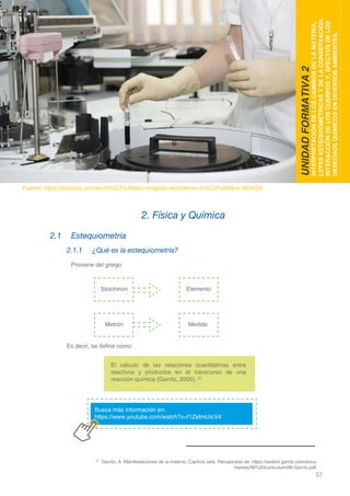 57
DOMINIO CIENTÍFICO
2.1	Estequiometría
2.1.1	 ¿Qué es la estequiometría?
	 Proviene del griego:
Es decir, se define como:
2. Física y Química
UNIDADFORMATIVA2
INTERPRETACIÓNDELOSCAMBIOSDELAMATERIA,
LEYESESTEQUIOMÉTRICASYDELACONSERVACIÓN,
INTERACCIÓNDELOSCUERPOSY,EFECTOSDELOS
DESECHOSQUÍMICOSENDIVERSOSAMBIENTES.
Fuente: https://pixabay.com/es/m%C3%A9dico-hospital-laboratorio-m%C3%A9dica-563423/
21
Garritz, A. Manifestaciones de la materia. Capítulo seis. Recuperado de: https://andoni.garritz.com/docu-
mentos/Mi%20curriculum/06-Garritz.pdf.
Stoicheion
Metrón
Elemento
Medida
Busca más información en:
https://www.youtube.com/watch?v=f1ZafmUIcV4
El cálculo de las relaciones cuantitativas entre
reactivos y productos en el transcurso de una
reacción química (Garritz, 2005). 21
 