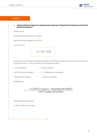 59
DOMINIO CIENTÍFICO
EJEMPLO
•	 ¿Qué cantidad de oxígeno es necesaria para reaccionar 100 gramos de carbono produciendo
dióxido de carbono?
Sabemos que:
Masa atómica del carbono es=15.9994
Masa atómica del oxígeno es= 12.0107
La reacción es:
Para formar una molécula de dióxido de carbono, hacen falta un átomo de carbono y dos de oxígeno, o
lo que es lo mismo, un mol de carbono y dos moles de oxígeno.
1 mol de carbono 		 = 2 mol de oxígeno
12,0107 gramos de carbono 	 = 2 . 15,9994 gramos de oxígeno
100 gramos de carbono 		 = x gramos de oxígeno
Despejando x:
2∙15,9994 de oxígeno ∙ 100 gramos de carbono
120107 gramos de carbono
Realizadas las operaciones:
x= 266,41 gramos de oxígeno
C + O2 = CO2
x =
 