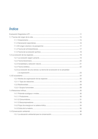 Evaluación Diagnóstica UF1............................................................................................................ 11
1.1 Teorías del origen de la vida...................................................................................................... 15
1.1.1 Creacionismo................................................................................................................ 15
1.1.2 Generación espontánea................................................................................................ 16
1.1.3 El origen cósmico o la panspermia............................................................................... 17
1.1.4 Teoría de la Endosimbiosis........................................................................................... 17
1.1.5 Teoría de la evolución química..................................................................................... 18
1.2 La evolución de las especies..................................................................................................... 19
1.2.1 La evolución según Lamarck........................................................................................ 19
1.2.2 Teoría Darwiniana......................................................................................................... 20
1.2.3 Variabilidad y selección natural..................................................................................... 21
1.2.4 Teoría sintética.............................................................................................................. 22
1.2.5 La evolución de una ciencia: La teoría de la evolución en la actualidad
y la especiación.............................................................................................................. 23
1.3 El ecosistema............................................................................................................................. 24
1.3.1 Niveles de organización de las especies...................................................................... 25
1.3.1.1 Tipos de relaciones.................................................................................................... 26
1.3.2 Biodiversidad................................................................................................................. 28
1.3.2.1 Grupos funcionales.................................................................................................... 28
1.4 Relaciones tróficas..................................................................................................................... 30
1.4.1 Pirámide ecológica o niveles......................................................................................... 30
1.4.1.1 Productores................................................................................................................ 30
1.4.1.2 Consumidores............................................................................................................ 31
1.4.1.3 Descomponedores..................................................................................................... 33
1.4.2 Flujos de energía en la cadena trófica.......................................................................... 34
1.4.3 Ciclos de la materia....................................................................................................... 35
1.5 Conservación ambiental............................................................................................................. 36
1.5.1 La educación ambiental para la conservación.............................................................. 36
Índice
 