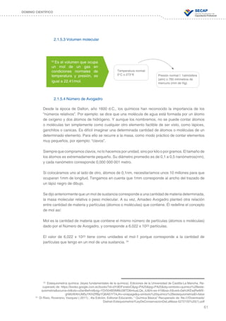 61
DOMINIO CIENTÍFICO
2.1.5.3 Volumen molecular
2.1.5.4 Número de Avogadro
Desde la época de Dalton, año 1600 d.C., los químicos han reconocido la importancia de los
“números relativos”. Por ejemplo: se dice que una molécula de agua está formada por un átomo
de oxígeno y dos átomos de hidrógeno. Y aunque los nombremos, no se puede contar átomos
o moléculas tan simplemente como cualquier otro elemento factible de ser visto, como lápices,
ganchitos o canicas. Es difícil imaginar una determinada cantidad de átomos o moléculas de un
determinado elemento. Para ello se recurre a la masa, como modo práctico de contar elementos
muy pequeños, por ejemplo: “clavos”.
Siempre que compramos clavos, no lo hacemos por unidad, sino por kilo o por gramos. El tamaño de
los átomos es extremadamente pequeño. Su diámetro promedio es de 0,1 a 0,5 nanómetros(nm),
y cada nanómetro corresponde 0,000 000 001 metro.
Si colocáramos uno al lado de otro, átomos de 0,1nm, necesitaríamos unos 10 millones para que
ocuparan 1mm de longitud. Tengamos en cuenta que 1mm corresponde al ancho del trazado de
un lápiz negro de dibujo.
Se dijo anteriormente que un mol de sustancia corresponde a una cantidad de materia determinada,
la masa molecular relativa o peso molecular. A su vez, Amadeo Avogadro planteó otra relación
entre cantidad de materia y partículas (átomos o moléculas) que contiene. Él redefine el concepto
de mol así:
Mol es la cantidad de materia que contiene el mismo número de partículas (átomos o moléculas)
dado por el Número de Avogadro, y corresponde a 6,022 x 1023 partículas.
El valor de 6,022 x 1023 tiene como unidades el mol-1 porque corresponde a la cantidad de
partículas que tengo en un mol de una sustancia. 24
Temperatura normal:
0°C o 273°K Presión normal l: 1atmósfera
(atm) o 760 milímetros de
mercurio (mm de Hg).
23
Es el volumen que ocupa
un mol de un gas en
condiciones normales de
temperatura y presión, es
igual a 22.41/mol.
23
Estequiometría química: (leyes fundamentales de la química). Ediciones de la Universidad de Castilla-La Mancha. Re-
cuperado de: https://books.google.com.ec/books?id=dYdElFxneloC&pg=PA25&lpg=PA25&dq=simbolo+quimico%2Beste-
quiometria&source=bl&ots=u0an8wfrot&sig=YDr504B5lMMJ38TD6mluaLQe_iU&hl=es-419&sa=X&ved=0ahUKEwjRwMX-
ghMzWAhUM5yYKHZffBpYQ6AEIYTAJ#v=onepage&q=simbolo%20quimico%2Bestequiometria&f=false
24
Di Risio; Roverano; Vazquez ( 2011) , 4ta Edición, Editorial Educando, “ Química Básica” Recuperado de: file:////Downloads/
Dialnet-EstequiometriaYLeyDeConservacionDeLaMasa-5272155%20(1).pdf
 