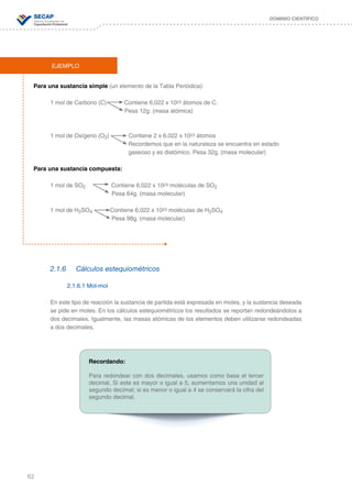 62
DOMINIO CIENTÍFICO
Para una sustancia simple (un elemento de la Tabla Periódica):
1 mol de Carbono (C) Contiene 6,022 x 1023 átomos de C.
Pesa 12g. (masa atómica)
1 mol de Oxígeno (O2) Contiene 2 x 6,022 x 1023 átomos
				 Recordemos que en la naturaleza se encuentra en estado 	 	
	 			 gaseoso y es diatómico. Pesa 32g. (masa molecular)
Para una sustancia compuesta:
1 mol de SO2 Contiene 6,022 x 1023 moléculas de SO2
Pesa 64g. (masa molecular)
1 mol de H2SO4 Contiene 6,022 x 1023 moléculas de H2SO4
Pesa 98g. (masa molecular)
2.1.6	 Cálculos estequiométricos
2.1.6.1 Mol-mol
En este tipo de reacción la sustancia de partida está expresada en moles, y la sustancia deseada
se pide en moles. En los cálculos estequiométricos los resultados se reportan redondeándolos a
dos decimales. Igualmente, las masas atómicas de los elementos deben utilizarse redondeadas
a dos decimales.
EJEMPLO
Recordando:
Para redondear con dos decimales, usamos como base el tercer
decimal. Si este es mayor o igual a 5, aumentamos una unidad al
segundo decimal; si es menor o igual a 4 se conservará la cifra del
segundo decimal.
 