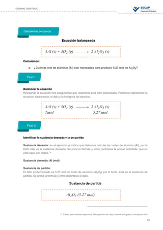 63
DOMINIO CIENTÍFICO
Calculemos:
a.	 ¿Cuántas mol de aluminio (Al) son necesarias para producir 5.27 mol de Al2O3?
Balancear la ecuación
Revisando la ecuación nos aseguramos que realmente está bien balanceada. Podemos representar la
ecuación balanceada, el dato y la incógnita del ejercicio.
Identificar la sustancia deseada y la de partida
Sustancia deseada: en el ejercicio se indica que debemos calcular las moles de aluminio (Al), por lo
tanto éste es la sustancia deseada. Se pone la fórmula y entre paréntesis la unidad solicitada, que en
este caso son moles. 25
Sustancia deseada: Al (mol)
Sustancia de partida:
El dato proporcionado es 5.27 mol de óxido de aluminio (Al2O3) por lo tanto, ésta es la sustancia de
partida. Se anota la fórmula y entre paréntesis el dato.
Sustancia de partida
Calculemos por pasos:
Ecuación balanceada
4Al (s) + 3O2 (g) 		 2 Al2O3 (s)
Al2O3 (5.27 mol)
Paso 1:
Paso 2:
4Al (s) + 3O2 (g) 		 2 Al2O3 (s)
?mol				 5.27 mol
25
Pasos para resolver ejercicios. Recuperado de: http://calmol-mol.galeon.com/pasos.htm
 