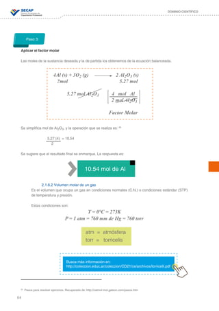 64
DOMINIO CIENTÍFICO
Aplicar el factor molar
Las moles de la sustancia deseada y la de partida los obtenemos de la ecuación balanceada.
Se simplifica mol de Al2O3, y la operación que se realiza es: 26
		 5.27 (4) = 10,54
		 2
Se sugiere que el resultado final se enmarque. La respuesta es:
	
2.1.6.2 Volumen molar de un gas
Es el volumen que ocupa un gas en condiciones normales (C.N.) o condiciones estándar (STP)
de temperatura y presión.
Estas condiciones son:
T = 0°C = 273K
P = 1 atm = 760 mm de Hg = 760 torr
Paso 3:
4Al (s) + 3O2 (g) 		 2 Al2O3 (s)
?mol			 5.27 mol
5.27 mol Al2O3 4 mol Al
		 2 mol Al2O3
				
			 Factor Molar
26
Pasos para resolver ejercicios. Recuperado de: http://calmol-mol.galeon.com/pasos.htm
10.54 mol de Al
atm = atmósfera
torr = torricelis
Busca más información en:
http://coleccion.educ.ar/coleccion/CD21/ce/archivos/torricelli.pdf
 