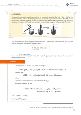 65
DOMINIO CIENTÍFICO
SABÍAS QUE…
El descubrimiento de la presión atmosférica es obra de Evangelista Torricelli (1608 - 1647). Este
físico matemático italiano, descubrió y determinó el valor de la presión atmosférica. En 1643 inventó
el barómetro. También comprobó que el flujo de un líquido por una abertura es proporcional a la raíz
cuadrada de la altura del líquido, este resultado es conocido ahora como el Teorema de Torricelli.
Este volumen es fijo y constante para estas condiciones. Como el valor por cada mol de gas, se puede
obtener la siguiente equivalencia (Kennet, 1992) 27
:
2.1.6.3 Mol-gramo
Es un número de moléculas contenidas en la molécula gramo o el peso molecular de una sustancia
expresado en gramos.
¿Cuánto pesa, en gramos, una molécula de agua?
1Mol-g (H2 O)=18g (H2 O)→6,022 x 1023 átomos de (H2 O)
Veamos que:
6,022 x 1023 moléculas de (H2O) pesan 18 gramos
Ahora:
Tenemos que calcular cuánto pesa 1 molécula de (H2O)
Hagamos una regla de tres:
6.022 x 1023 moléculas de ( H2O) → 18 gramos
1 molécula ( H2O) → x gramos
x = 18/ (6,022 x 1023)
x = 3 x 1023 gramos
Fuente: coleccion.educ.ar
27
Kennet, W., Kennet G., Raymond, D. (1992). “Química General”. 3ra. Edición Mc. Graw Hill
1 MOL DE GAS= 22.4
LITROS (l)
EJEMPLO
 